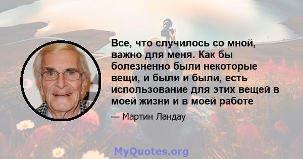 Все, что случилось со мной, важно для меня. Как бы болезненно были некоторые вещи, и были и были, есть использование для этих вещей в моей жизни и в моей работе