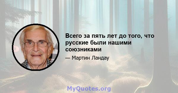 Всего за пять лет до того, что русские были нашими союзниками