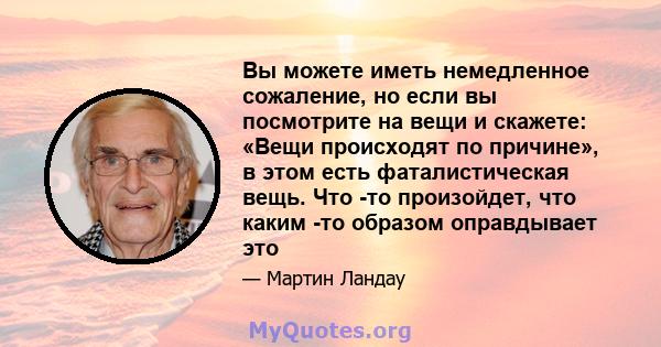 Вы можете иметь немедленное сожаление, но если вы посмотрите на вещи и скажете: «Вещи происходят по причине», в этом есть фаталистическая вещь. Что -то произойдет, что каким -то образом оправдывает это