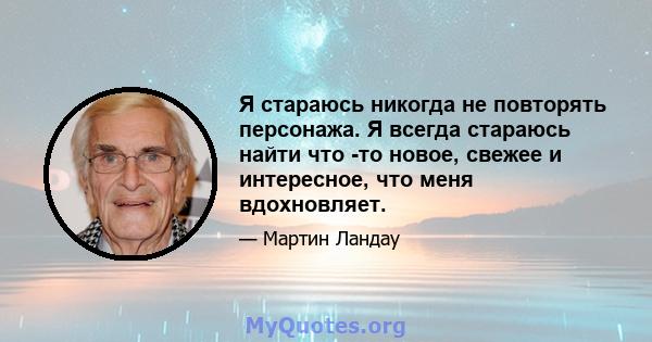 Я стараюсь никогда не повторять персонажа. Я всегда стараюсь найти что -то новое, свежее и интересное, что меня вдохновляет.