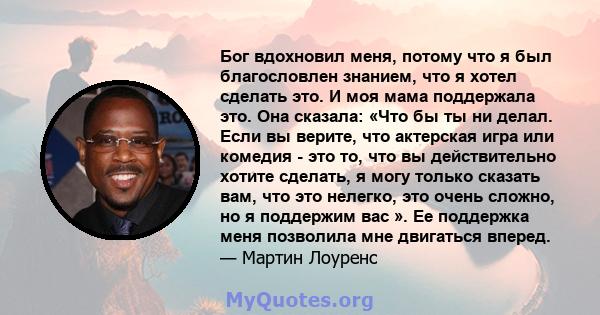 Бог вдохновил меня, потому что я был благословлен знанием, что я хотел сделать это. И моя мама поддержала это. Она сказала: «Что бы ты ни делал. Если вы верите, что актерская игра или комедия - это то, что вы