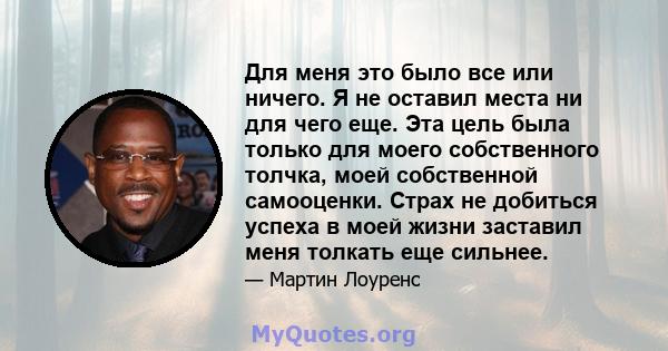 Для меня это было все или ничего. Я не оставил места ни для чего еще. Эта цель была только для моего собственного толчка, моей собственной самооценки. Страх не добиться успеха в моей жизни заставил меня толкать еще