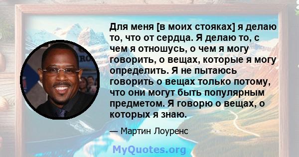 Для меня [в моих стояках] я делаю то, что от сердца. Я делаю то, с чем я отношусь, о чем я могу говорить, о вещах, которые я могу определить. Я не пытаюсь говорить о вещах только потому, что они могут быть популярным