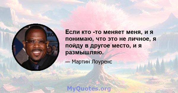 Если кто -то меняет меня, и я понимаю, что это не личное, я пойду в другое место, и я размышляю.