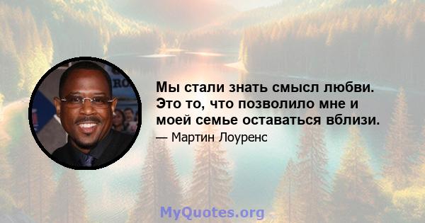 Мы стали знать смысл любви. Это то, что позволило мне и моей семье оставаться вблизи.