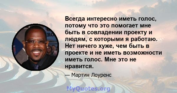 Всегда интересно иметь голос, потому что это помогает мне быть в совладении проекту и людям, с которыми я работаю. Нет ничего хуже, чем быть в проекте и не иметь возможности иметь голос. Мне это не нравится.