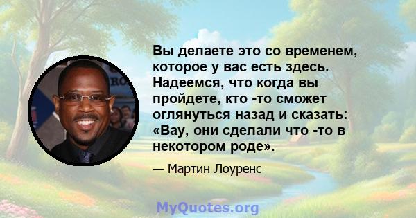 Вы делаете это со временем, которое у вас есть здесь. Надеемся, что когда вы пройдете, кто -то сможет оглянуться назад и сказать: «Вау, они сделали что -то в некотором роде».