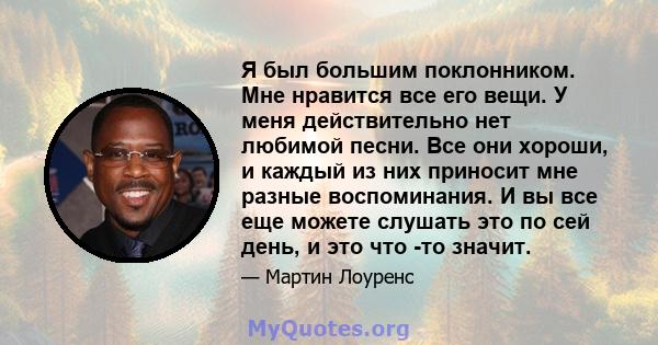 Я был большим поклонником. Мне нравится все его вещи. У меня действительно нет любимой песни. Все они хороши, и каждый из них приносит мне разные воспоминания. И вы все еще можете слушать это по сей день, и это что -то