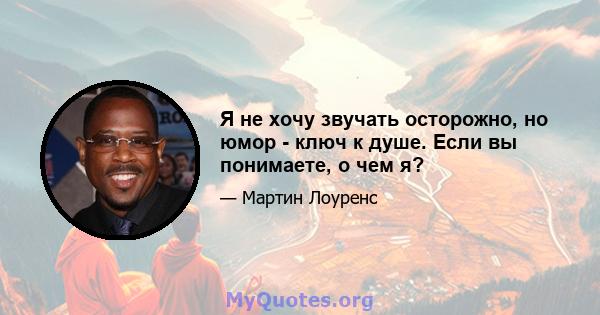 Я не хочу звучать осторожно, но юмор - ключ к душе. Если вы понимаете, о чем я?