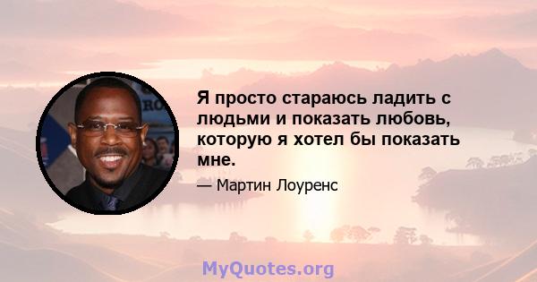 Я просто стараюсь ладить с людьми и показать любовь, которую я хотел бы показать мне.