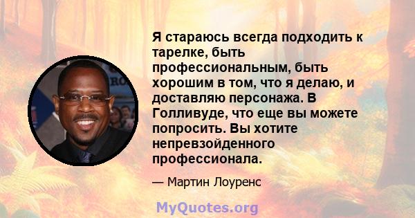 Я стараюсь всегда подходить к тарелке, быть профессиональным, быть хорошим в том, что я делаю, и доставляю персонажа. В Голливуде, что еще вы можете попросить. Вы хотите непревзойденного профессионала.