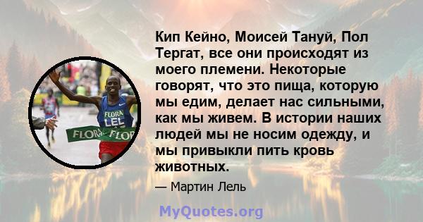 Кип Кейно, Моисей Тануй, Пол Тергат, все они происходят из моего племени. Некоторые говорят, что это пища, которую мы едим, делает нас сильными, как мы живем. В истории наших людей мы не носим одежду, и мы привыкли пить 