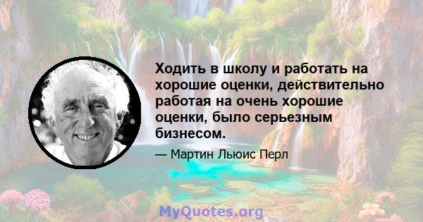 Ходить в школу и работать на хорошие оценки, действительно работая на очень хорошие оценки, было серьезным бизнесом.