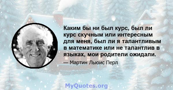 Каким бы ни был курс, был ли курс скучным или интересным для меня, был ли я талантливым в математике или не талантлив в языках, мои родители ожидали.