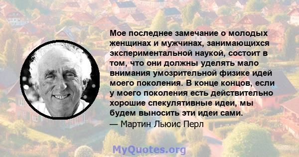 Мое последнее замечание о молодых женщинах и мужчинах, занимающихся экспериментальной наукой, состоит в том, что они должны уделять мало внимания умозрительной физике идей моего поколения. В конце концов, если у моего