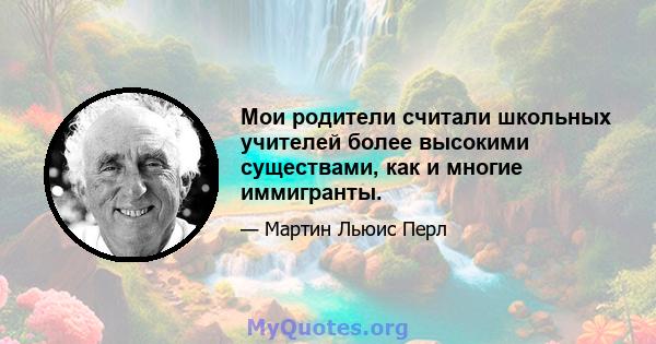 Мои родители считали школьных учителей более высокими существами, как и многие иммигранты.