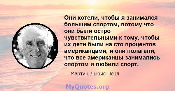 Они хотели, чтобы я занимался большим спортом, потому что они были остро чувствительными к тому, чтобы их дети были на сто процентов американцами, и они полагали, что все американцы занимались спортом и любили спорт.