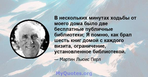 В нескольких минутах ходьбы от моего дома было две бесплатные публичные библиотеки; Я помню, как брал шесть книг домой с каждого визита, ограничение, установленное библиотекой.