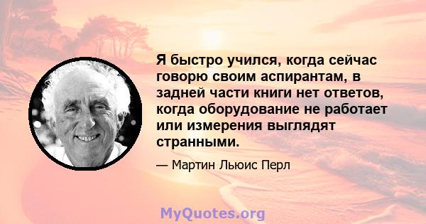 Я быстро учился, когда сейчас говорю своим аспирантам, в задней части книги нет ответов, когда оборудование не работает или измерения выглядят странными.