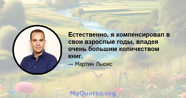 Естественно, я компенсировал в свои взрослые годы, владея очень большим количеством книг.