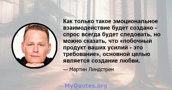 Как только такое эмоциональное взаимодействие будет создано - спрос всегда будет следовать, но можно сказать, что «побочный продукт ваших усилий - это требование», основной целью является создание любви.