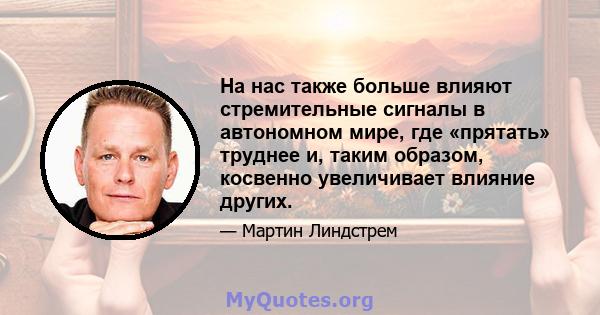 На нас также больше влияют стремительные сигналы в автономном мире, где «прятать» труднее и, таким образом, косвенно увеличивает влияние других.