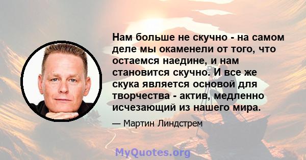 Нам больше не скучно - на самом деле мы окаменели от того, что остаемся наедине, и нам становится скучно. И все же скука является основой для творчества - актив, медленно исчезающий из нашего мира.