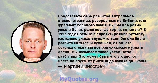 Представьте себе разбитое витральное стекло, страница, разорванная из Библии, или фрагмент хорового пения. Вы бы все равно узнали бы их религиозные корни, не так ли? В 1915 году Coca-Cola спроектировала бутылку