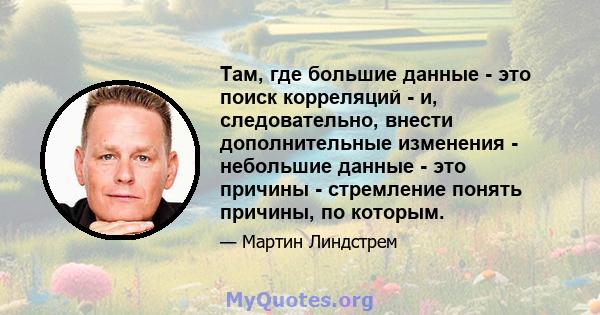 Там, где большие данные - это поиск корреляций - и, следовательно, внести дополнительные изменения - небольшие данные - это причины - стремление понять причины, по которым.