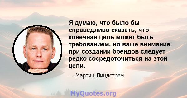 Я думаю, что было бы справедливо сказать, что конечная цель может быть требованием, но ваше внимание при создании брендов следует редко сосредоточиться на этой цели.