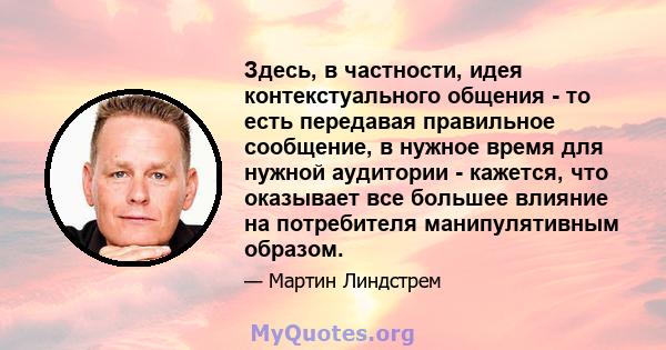 Здесь, в частности, идея контекстуального общения - то есть передавая правильное сообщение, в нужное время для нужной аудитории - кажется, что оказывает все большее влияние на потребителя манипулятивным образом.