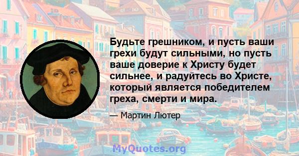 Будьте грешником, и пусть ваши грехи будут сильными, но пусть ваше доверие к Христу будет сильнее, и радуйтесь во Христе, который является победителем греха, смерти и мира.