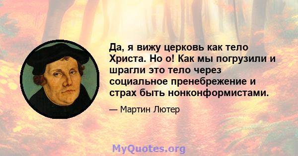 Да, я вижу церковь как тело Христа. Но о! Как мы погрузили и шрагли это тело через социальное пренебрежение и страх быть нонконформистами.