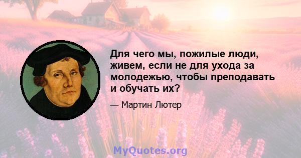 Для чего мы, пожилые люди, живем, если не для ухода за молодежью, чтобы преподавать и обучать их?