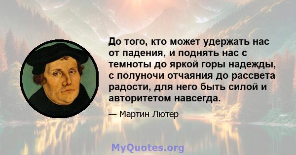 До того, кто может удержать нас от падения, и поднять нас с темноты до яркой горы надежды, с полуночи отчаяния до рассвета радости, для него быть силой и авторитетом навсегда.