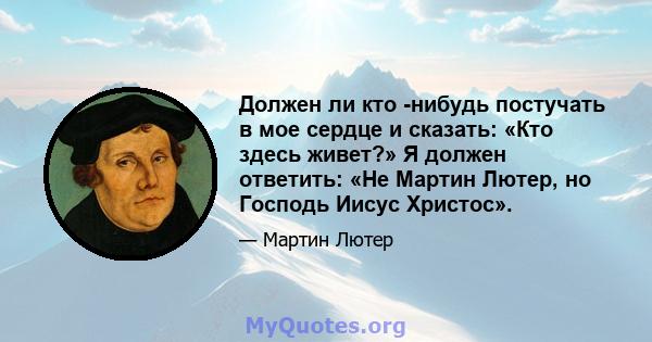 Должен ли кто -нибудь постучать в мое сердце и сказать: «Кто здесь живет?» Я должен ответить: «Не Мартин Лютер, но Господь Иисус Христос».