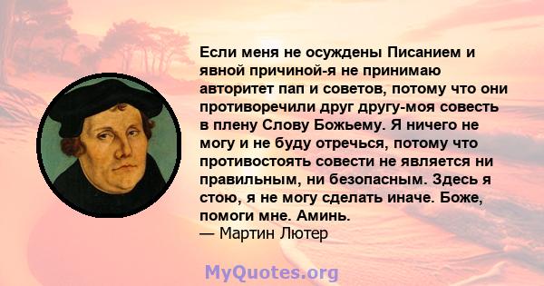 Если меня не осуждены Писанием и явной причиной-я не принимаю авторитет пап и советов, потому что они противоречили друг другу-моя совесть в плену Слову Божьему. Я ничего не могу и не буду отречься, потому что