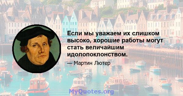 Если мы уважаем их слишком высоко, хорошие работы могут стать величайшим идолопоклонством.