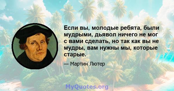 Если вы, молодые ребята, были мудрыми, дьявол ничего не мог с вами сделать, но так как вы не мудры, вам нужны мы, которые старые.