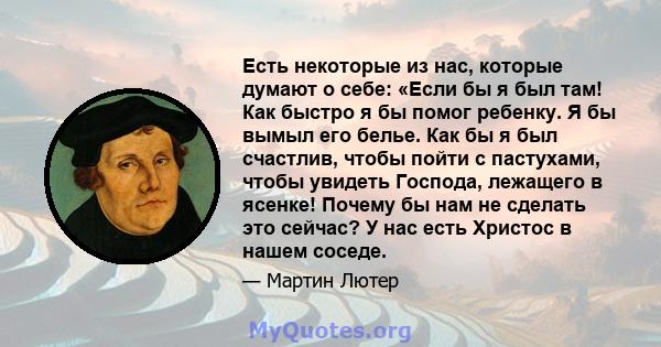 Есть некоторые из нас, которые думают о себе: «Если бы я был там! Как быстро я бы помог ребенку. Я бы вымыл его белье. Как бы я был счастлив, чтобы пойти с пастухами, чтобы увидеть Господа, лежащего в ясенке! Почему бы