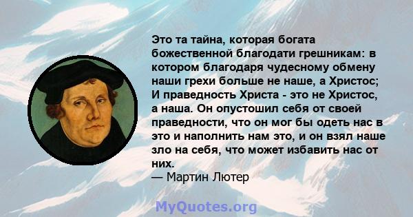 Это та тайна, которая богата божественной благодати грешникам: в котором благодаря чудесному обмену наши грехи больше не наше, а Христос; И праведность Христа - это не Христос, а наша. Он опустошил себя от своей