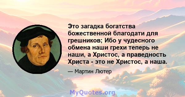 Это загадка богатства божественной благодати для грешников; Ибо у чудесного обмена наши грехи теперь не наши, а Христос, а праведность Христа - это не Христос, а наша.