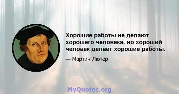 Хорошие работы не делают хорошего человека, но хороший человек делает хорошие работы.