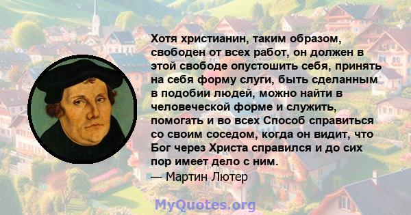 Хотя христианин, таким образом, свободен от всех работ, он должен в этой свободе опустошить себя, принять на себя форму слуги, быть сделанным в подобии людей, можно найти в человеческой форме и служить, помогать и во