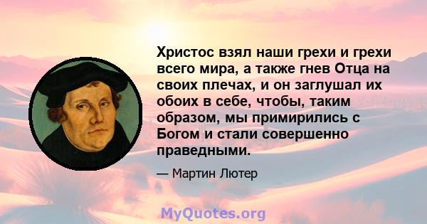 Христос взял наши грехи и грехи всего мира, а также гнев Отца на своих плечах, и он заглушал их обоих в себе, чтобы, таким образом, мы примирились с Богом и стали совершенно праведными.