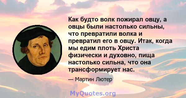 Как будто волк пожирал овцу, а овцы были настолько сильны, что превратили волка и превратил его в овцу. Итак, когда мы едим плоть Христа физически и духовно, пища настолько сильна, что она трансформирует нас.