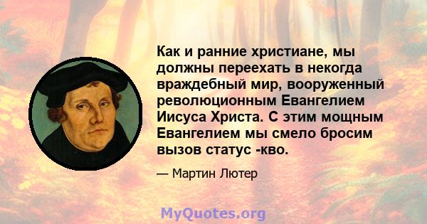 Как и ранние христиане, мы должны переехать в некогда враждебный мир, вооруженный революционным Евангелием Иисуса Христа. С этим мощным Евангелием мы смело бросим вызов статус -кво.