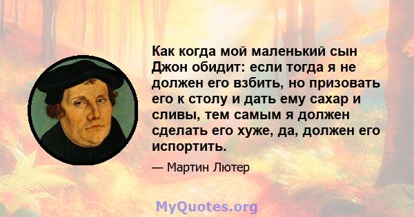 Как когда мой маленький сын Джон обидит: если тогда я не должен его взбить, но призовать его к столу и дать ему сахар и сливы, тем самым я должен сделать его хуже, да, должен его испортить.