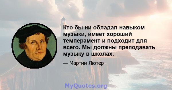 Кто бы ни обладал навыком музыки, имеет хороший темперамент и подходит для всего. Мы должны преподавать музыку в школах.