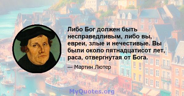 Либо Бог должен быть несправедливым, либо вы, евреи, злые и нечестивые. Вы были около пятнадцатисот лет, раса, отвергнутая от Бога.